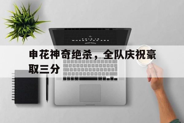 包含申花神奇绝杀,全队庆祝豪取三分的词条