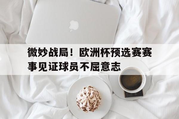 微妙战局！欧洲杯预选赛赛事见证球员不屈意志的简单介绍