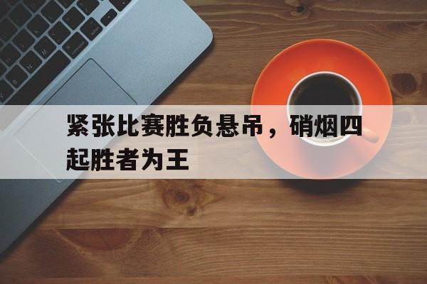 包含紧张比赛胜负悬吊，硝烟四起胜者为王的词条