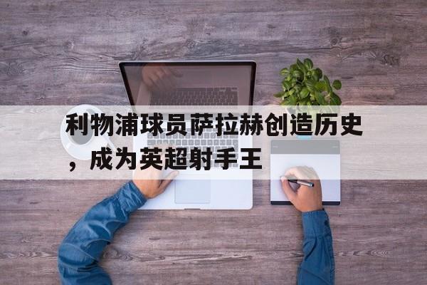 利物浦球员萨拉赫创造历史，成为英超射手王的简单介绍