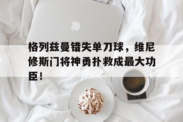 格列兹曼错失单刀球，维尼修斯门将神勇扑救成最大功臣！